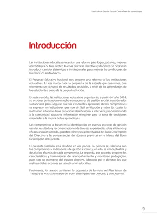 Fascículo de Gestión Escolar Centrada en los Aprendizajes
9
Introducción
Las instituciones educativas necesitan una reforma para lograr, cada vez, mejores
aprendizajes. Si bien existen buenas prácticas directivas y docentes, se necesitan
introducir cambios sistémicos e institucionales para mejorar las condiciones de
los procesos pedagógicos.
El Proyecto Educativo Nacional nos propone una reforma de las instituciones
educativas. En ese marco nace la propuesta de la escuela que queremos, que
representa un conjunto de resultados deseables, a nivel de los aprendizajes de
los estudiantes, como de la propia institución.
En este sentido, las instituciones educativas organizarán, a partir del año 2014,
su accionar centrándose en ocho compromisos de gestión escolar, considerados
sustanciales para asegurar que los estudiantes aprendan; dichos compromisos
se expresan en indicadores que son de fácil verificación y sobre los cuales la
institución educativa tiene capacidad de reflexionar e intervenir, proporcionando
a la comunidad educativa información relevante para la toma de decisiones
orientadas a la mejora de los aprendizajes.
Los compromisos se basan en la identificación de buenas prácticas de gestión
escolar, resultados y recomendaciones de diversas experiencias sobre eficiencia y
eficacia escolar; además, guardan coherencia con el Marco del Buen Desempeño
del Directivo y las competencias del docente previstas en el Marco del Buen
Desempeño del Docente.
El presente fascículo está dividido en dos partes. La primera se relaciona con
los compromisos e indicadores de gestión escolar y, en ella, se conceptualiza y
detalla los alcances de cada compromiso. La segunda, por su parte, propone las
características y herramientas del acompañamiento y monitoreo pedagógico,
pues son los miembros del equipo directivo, liderados por el director, los que
realizan dichas acciones en la institución educativa.
Finalmente, los anexos contienen la propuesta de formato del Plan Anual de
Trabajo y la Matriz del Marco del Buen Desempeño del Directivo y del Docente.
 