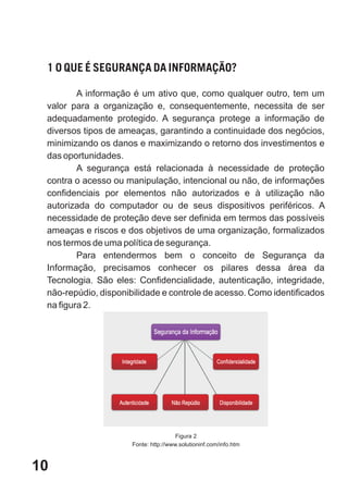 1 O QUE É SEGURANÇA DA INFORMAÇÃO?

         A informação é um ativo que, como qualquer outro, tem um
 valor para a organização e, consequentemente, necessita de ser
 adequadamente protegido. A segurança protege a informação de
 diversos tipos de ameaças, garantindo a continuidade dos negócios,
 minimizando os danos e maximizando o retorno dos investimentos e
 das oportunidades.
         A segurança está relacionada à necessidade de proteção
 contra o acesso ou manipulação, intencional ou não, de informações
 confidenciais por elementos não autorizados e à utilização não
 autorizada do computador ou de seus dispositivos periféricos. A
 necessidade de proteção deve ser definida em termos das possíveis
 ameaças e riscos e dos objetivos de uma organização, formalizados
 nos termos de uma política de segurança.
         Para entendermos bem o conceito de Segurança da
 Informação, precisamos conhecer os pilares dessa área da
 Tecnologia. São eles: Confidencialidade, autenticação, integridade,
 não-repúdio, disponibilidade e controle de acesso. Como identificados
 na figura 2.




                                       Figura 2
                      Fonte: http://www.solutioninf.com/info.htm



10
 