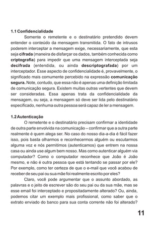 1.1 Confidencialidade
        Somente o remetente e o destinatário pretendido devem
entender o conteúdo da mensagem transmitida. O fato de intrusos
poderem interceptar a mensagem exige, necessariamente, que esta
seja cifrada (maneira de disfarçar os dados, também conhecida como
criptografia) para impedir que uma mensagem interceptada seja
decifrada (entendida, ou ainda descriptografada) por um
interceptador. Esse aspecto de confidencialidade é, provavelmente, o
significado mais comumente percebido na expressão comunicação
segura. Note, contudo, que essa não é apenas uma definição limitada
de comunicação segura. Existem muitas outras vertentes que devem
ser consideradas. Essa apenas trata da confidencialidade da
mensagem, ou seja, a mensagem só deve ser lida pelo destinatário
especificado, nenhuma outra pessoa será capaz de ler a mensagem.

1.2 Autenticação
       O remetente e o destinatário precisam confirmar a identidade
de outra parte envolvida na comunicação – confirmar que a outra parte
realmente é quem alega ser. No caso do nosso dia-a-dia é fácil fazer
isso, pois basta olharmos e reconhecermos alguém ou escutarmos
alguma voz e nós permitimos (autenticamos) que entrem na nossa
casa ou ainda use algum bem nosso. Mas como autenticar alguém via
computador? Como o computador reconhece que João é João
mesmo, e não é outra pessoa que está tentando se passar por ele?
Por exemplo, como ter certeza de que o e-mail que você acabou de
receber de seu pai ou sua mãe foi realmente escrito por eles?
       Claro, você pode argumentar que o assunto abordado, as
palavras e o jeito de escrever são do seu pai ou da sua mãe, mas se
esse email foi interceptado e propositadamente alterado? Ou, ainda,
podemos citar um exemplo mais profissional, como saber que o
extrato enviado do banco para sua conta corrente não foi alterado?

                                                                        11
 