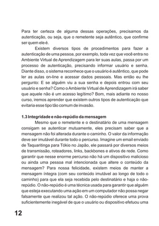 Para ter certeza de alguma dessas operações, precisamos da
 autenticação, ou seja, que o remetente seja autêntico, que confirme
 ser quem ele é.
         Existem diversos tipos de procedimentos para fazer a
 autenticação de uma pessoa, por exemplo, toda vez que você entra no
 Ambiente Virtual de Aprendizagem para ler suas aulas, passa por um
 processo de autenticação, precisando informar usuário e senha.
 Diante disso, o sistema reconhece que o usuário é autêntico, que pode
 ler as aulas on-line e acessar dados pessoais. Mas então eu lhe
 pergunto: E se alguém viu a sua senha e depois entrou com seu
 usuário e senha? Como o Ambiente Virtual de Aprendizagem irá saber
 que aquele não é um acesso legítimo? Bom, mais adiante no nosso
 curso, iremos aprender que existem outros tipos de autenticação que
 evitaria esse tipo tão comum de invasão.

 1.3 Integridade e não-repúdio da mensagem
         Mesmo que o remetente e o destinatário de uma mensagem
 consigam se autenticar mutuamente, eles precisam saber que a
 mensagem não foi alterada durante o caminho. O valor da informação
 deve ser imutável durante todo o percurso. Imagine um email enviado
 de Taquaritinga para Tókio no Japão, ele passará por diversos meios
 de transmissão, roteadores, links, backbones e ativos de rede. Como
 garantir que nesse enorme percurso não há um dispositivo malicioso
 ou ainda uma pessoa mal intencionada que altere o conteúdo da
 mensagem? Para nossa felicidade, existem meios de manter a
 mensagem íntegra (com seu conteúdo imutável ao longo de todo o
 caminho) para que ela seja recebida pelo destinatário e haja o não-
 repúdio. O não-repúdio é uma técnica usada para garantir que alguém
 que esteja executando uma ação em um computador não possa negar
 falsamente que realizou tal ação. O não-repúdio oferece uma prova
 suficientemente inegável de que o usuário ou dispositivo efetuou uma

12
 