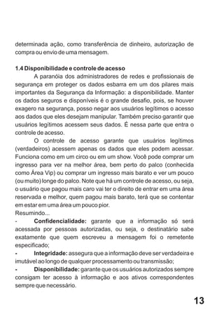 determinada ação, como transferência de dinheiro, autorização de
compra ou envio de uma mensagem.

1.4 Disponibilidade e controle de acesso
       A paranóia dos administradores de redes e profissionais de
segurança em proteger os dados esbarra em um dos pilares mais
importantes da Segurança da Informação: a disponibilidade. Manter
os dados seguros e disponíveis é o grande desafio, pois, se houver
exagero na segurança, posso negar aos usuários legítimos o acesso
aos dados que eles desejam manipular. Também preciso garantir que
usuários legítimos acessem seus dados. É nessa parte que entra o
controle de acesso.
       O controle de acesso garante que usuários legítimos
(verdadeiros) acessem apenas os dados que eles podem acessar.
Funciona como em um circo ou em um show. Você pode comprar um
ingresso para ver na melhor área, bem perto do palco (conhecida
como Área Vip) ou comprar um ingresso mais barato e ver um pouco
(ou muito) longe do palco. Note que há um controle de acesso, ou seja,
o usuário que pagou mais caro vai ter o direito de entrar em uma área
reservada e melhor, quem pagou mais barato, terá que se contentar
em estar em uma área um pouco pior.
Resumindo...
-      Confidencialidade: garante que a informação só será
acessada por pessoas autorizadas, ou seja, o destinatário sabe
exatamente que quem escreveu a mensagem foi o remetente
especificado;
-      Integridade: assegura que a informação deve ser verdadeira e
imutável ao longo de qualquer processamento ou transmissão;
-      Disponibilidade: garante que os usuários autorizados sempre
consigam ter acesso à informação e aos ativos correspondentes
sempre que necessário.

                                                                     13
 