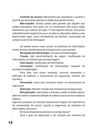 -       Controle de acesso: Mecanismo que reconhece o usuário e
 permite que ele acesse apenas os dados que ele tem direito;
 -       Não-repúdio: técnica usada para garantir que alguém que
 esteja executando uma ação em um computador não possa negar
 falsamente que realizou tal ação. O não-repúdio oferece uma prova
 suficientemente inegável de que o usuário ou dispositivo efetuou uma
 determinada ação, como transferência de dinheiro, autorização de
 compra ou envio de mensagem.

         Os pilares acima visam prover os sistemas de informações
 contra os mais variados tipos de ameaças como, por exemplo:
 -       Revelação de informações: em casos de espionagem;
 -       Fraude: não reconhecimento da origem, modificação de
 informações, ou mesmo caso de espionagem;
 -       Interrupção: modificação de informações;
 -       Usurpação: modificação de informações, negação de
 serviços ou espionagem.
         Para lidar com essas ameaças, torna-se necessária a
 definição de políticas e mecanismos de segurança, visando dar
 suporte a:
 -       Prevenção: evitar que invasores violem os mecanismos de
 segurança;
 -       Detecção: detectar invasão aos mecanismos de segurança;
 -       Recuperação: interromper a ameaça, avaliar e reparar danos,
 além de manter a operacionalidade do sistema caso ocorra invasão ao
 sistema.
 Algumas questões de natureza operacional surgem em decorrência
 da necessidade de prover suporte à segurança de sistemas de
 informações, tais como:
 -       É menos dispendioso prevenir ou corrigir danos?
 -       Qual o grau de segurança a ser imposto aos sistemas de


14
 