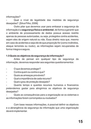 informações?
-      Qual o nível de legalidade das medidas de segurança
desejadas? [Silva Filho, 2006]
       Outro pilar que devemos usar para embasar a segurança da
informação é a segurança física e ambiental, de forma a garantir que
o ambiente de processamento de dados possua acesso restrito
apenas às pessoas autorizadas, ou seja, protegidos contra acidentes,
sejam eles de origem natural ou não. Essa diretriz reza que, mesmo
em caso de acidentes e seja ele de que proporção for (como incêndios,
ataque terrorista ou roubo), as informações sejam recuperadas de
forma íntegra e segura.

1.5 Quais os objetivos da segurança da informação?
       Antes de pensar em qualquer tipo de segurança da
informação, devemos responder aos seguintes questionamentos:

-       O que devemos proteger?
-       Contra quem ou contra o que?
-       Quais as ameaças prováveis?
-       Qual a importância de cada recurso?
-       Qual o grau de proteção desejado?
-       Quanto tempo e quantos recursos humanos e financeiros
pretendemos gastar para atingirmos os objetivos de segurança
desejados?
-       Quais as consequências para a organização se os sistemas e
as informações forem corrompidos ou roubados?

       Com base nessas informações, é possível definir os objetivos
e a abrangência da segurança da informação que uma organização
deverá implementar.



                                                                    15
 