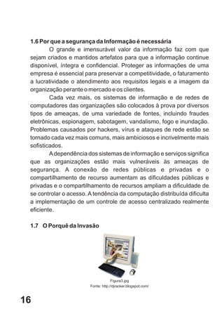 1.6 Por que a segurança da Informação é necessária
         O grande e imensurável valor da informação faz com que
 sejam criados e mantidos artefatos para que a informação continue
 disponível, íntegra e confidencial. Proteger as informações de uma
 empresa é essencial para preservar a competitividade, o faturamento
 a lucratividade o atendimento aos requisitos legais e a imagem da
 organização perante o mercado e os clientes.
         Cada vez mais, os sistemas de informação e de redes de
 computadores das organizações são colocados à prova por diversos
 tipos de ameaças, de uma variedade de fontes, incluindo fraudes
 eletrônicas, espionagem, sabotagem, vandalismo, fogo e inundação.
 Problemas causados por hackers, vírus e ataques de rede estão se
 tornado cada vez mais comuns, mais ambiciosos e incrivelmente mais
 sofisticados.
         A dependência dos sistemas de informação e serviços significa
 que as organizações estão mais vulneráveis às ameaças de
 segurança. A conexão de redes públicas e privadas e o
 compartilhamento de recurso aumentam as dificuldades públicas e
 privadas e o compartilhamento de recursos ampliam a dificuldade de
 se controlar o acesso. A tendência da computação distribuída dificulta
 a implementação de um controle de acesso centralizado realmente
 eficiente.

 1.7 O Porquê da Invasão




                                     Figura3.jpg
                        Fonte: http://djracker.blogspot.com/



16
 