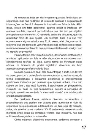 As empresas hoje em dia investem quantias fantásticas em
segurança, mas não no Brasil. O retrato do descaso à segurança de
informações no Brasil é claramente traduzido na falta de leis. Além
disso, existe um fator agravante: quando existir o interesse em
elaborar tais leis, ocorrerá por indivíduos que não tem por objetivo
principal a segurança em si. O resultado serão leis absurdas, que irão
atrapalhar mais do que ajudar. Um exemplo disso é o que vem
ocorrendo em alguns estados nos EUA. Neles, a lei chega a ser tão
restritiva, que até testes de vulnerabilidade são considerados ilegais,
mesmo com o consentimento da empresa contratante do serviço. Isso
no aspecto empresarial.
         Para se ter leis cabíveis e funcionais, deveríamos ter técnicos e
analistas aplicando as leis e não deputados e senadores sem
conhecimento técnico da área. Como forma de minimizar estes
efeitos, os homens do poder legislativo deveriam ser bem
assessorados por profissionais da área.
         No caso do usuário final, este fica entregue à sorte. Ele deverá
se preocupar com a proteção do seu computador e, muitas vezes, de
forma desordenada e utilizando programas e procedimentos
geralmente indicados por pessoas que apenas acham, mas não
sabem de fato o que está fazendo. E geralmente um programinha
instalado, ou duas ou três ferramentas, deixam a sensação de
proteção quando na verdade “a casa está aberta” e o ladrão pode
chegar a qualquer hora.
         De qualquer forma, existem diversas ferramentas e
procedimentos que podem ser usados para aumentar o nível de
segurança de quem acessa a Internet por um link, seja ele discado,
velox, via satélite ou os modems 3G. É justamente nesse nicho de
mercado onde estão as principais vítimas, que inclusive, não são
notícia no dia seguinte a uma invasão.
         Como estamos discutindo segurança, podemos começar a


                                                                         17
 