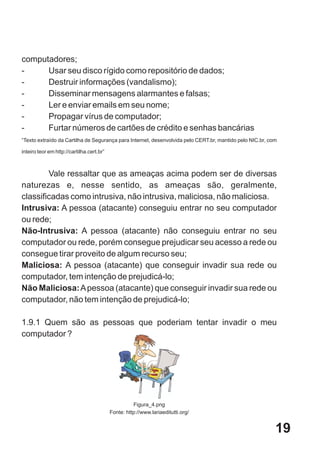 computadores;
-     Usar seu disco rígido como repositório de dados;
-     Destruir informações (vandalismo);
-     Disseminar mensagens alarmantes e falsas;
-     Ler e enviar emails em seu nome;
-     Propagar vírus de computador;
-     Furtar números de cartões de crédito e senhas bancárias
“Texto extraído da Cartilha de Segurança para Internet, desenvolvida pelo CERT.br, mantido pelo NIC.br, com

inteiro teor em http://cartilha.cert.br”



        Vale ressaltar que as ameaças acima podem ser de diversas
naturezas e, nesse sentido, as ameaças são, geralmente,
classificadas como intrusiva, não intrusiva, maliciosa, não maliciosa.
Intrusiva: A pessoa (atacante) conseguiu entrar no seu computador
ou rede;
Não-Intrusiva: A pessoa (atacante) não conseguiu entrar no seu
computador ou rede, porém consegue prejudicar seu acesso a rede ou
consegue tirar proveito de algum recurso seu;
Maliciosa: A pessoa (atacante) que conseguir invadir sua rede ou
computador, tem intenção de prejudicá-lo;
Não Maliciosa: A pessoa (atacante) que conseguir invadir sua rede ou
computador, não tem intenção de prejudicá-lo;

1.9.1 Quem são as pessoas que poderiam tentar invadir o meu
computador ?




                                                     Figura_4.png
                                           Fonte: http://www.lariaeditutti.org/


                                                                                                          19
 