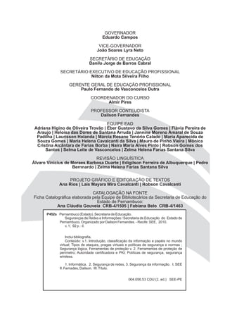 GOVERNADOR
                                        Eduardo Campos

                                     VICE-GOVERNADOR
                                    João Soares Lyra Neto

                               SECRETÁRIO DE EDUCAÇÃO
                               Danilo Jorge de Barros Cabral

              SECRETÁRIO EXECUTIVO DE EDUCAÇÃO PROFISSIONAL
                          Nilton da Mota Silveira Filho

                   GERENTE GERAL DE EDUCAÇÃO PROFISSIONAL
                       Paulo Fernando de Vasconcelos Dutra

                                COORDENADOR DO CURSO
                                      Almir Pires

                                PROFESSOR CONTEUDISTA
                                   Dailson Fernandes

                                     EQUIPE EAD
 Adriana Higino de Oliveira Trovão | Eber Gustavo da Silva Gomes | Flávia Pereira de
  Araujo | Heloísa das Dores de Santana Arruda | Jannine Moreno Amaral de Souza
  Padilha | Laurisson Holanda | Márcia Rosane Tenório Calado | Maria Aparecida de
  Souza Gomes | Maria Helena Cavalcanti da Silva | Mauro de Pinho Vieira | Mônica
  Cristina Alcântara de Farias Borba | Naira Maria Alves Pinto | Robson Gomes dos
      Santos | Selma Leite de Vasconcelos | Zelma Helena Farias Santana Silva

                              REVISÃO LINGUÍSTICA
Álvaro Vinícius de Moraes Barbosa Duarte | Edigilson Ferreira de Albuquerque | Pedro
                   Bernnardo | Zelma Helena Farias Santana Silva


                  PROJETO GRÁFICO E EDITORAÇÃO DE TEXTOS
             Ana Rios | Laís Mayara Mira Cavalcanti | Robson Cavalcanti

                              CATALOGAÇÃO NA FONTE
Ficha Catalográfica elaborada pela Equipe de Bibliotecários da Secretaria de Educação do
                                Estado de Pernambuco:
            Ana Cláudia Gouveia CRB-4/1505 | Fabiana Belo CRB-4/1463
      P452s Pernambuco (Estado). Secretaria de Educação.
               Seguranças de Redes e Informações / Secretaria de Educação do Estado de
            Pernambuco, Organizado por Dailson Fernandes. - Recife: SEE, 2010.
               v. 1; 92 p. : il.


                 Inclui bibliografia.
                 Conteúdo: v.1. Introdução, classificação da informação e papéis no mundo
             virtual; Tipos de ataques, pragas virtuais e políticas de segurança e normas ;
             Segurança lógica, Ferramentas de proteção v. 2. Ferramentas de proteção de
             perímetro; Autoridade certificadora e PKI; Políticas de segurança, segurança
             wireless.

                  1. Informática. 2. Segurança de redes, 3. Segurança da informação. I. SEE
             II. Fernades, Dailson. III. Título.


                                                        004.056.53 CDU (2. ed.) SEE-PE
 