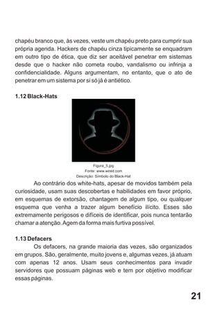 chapéu branco que, às vezes, veste um chapéu preto para cumprir sua
própria agenda. Hackers de chapéu cinza tipicamente se enquadram
em outro tipo de ética, que diz ser aceitável penetrar em sistemas
desde que o hacker não cometa roubo, vandalismo ou infrinja a
confidencialidade. Alguns argumentam, no entanto, que o ato de
penetrar em um sistema por si só já é antiético.

1.12 Black-Hats




                                Figura_5.jpg
                           Fonte: www.wired.com
                       Descrição: Símbolo do Black-Hat

        Ao contrário dos white-hats, apesar de movidos também pela
curiosidade, usam suas descobertas e habilidades em favor próprio,
em esquemas de extorsão, chantagem de algum tipo, ou qualquer
esquema que venha a trazer algum benefício ilícito. Esses são
extremamente perigosos e difíceis de identificar, pois nunca tentarão
chamar a atenção. Agem da forma mais furtiva possível.

1.13 Defacers
       Os defacers, na grande maioria das vezes, são organizados
em grupos. São, geralmente, muito jovens e, algumas vezes, já atuam
com apenas 12 anos. Usam seus conhecimentos para invadir
servidores que possuam páginas web e tem por objetivo modificar
essas páginas.


                                                                    21
 