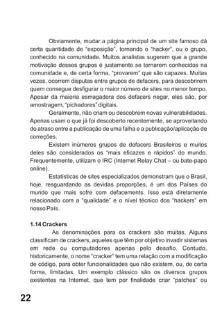 Obviamente, mudar a página principal de um site famoso dá
 certa quantidade de “exposição”, tornando o “hacker”, ou o grupo,
 conhecido na comunidade. Muitos analistas sugerem que a grande
 motivação desses grupos é justamente se tornarem conhecidos na
 comunidade e, de certa forma, “provarem” que são capazes. Muitas
 vezes, ocorrem disputas entre grupos de defacers, para descobrirem
 quem consegue desfigurar o maior número de sites no menor tempo.
 Apesar da maioria esmagadora dos defacers negar, eles são, por
 amostragem, “pichadores” digitais.
         Geralmente, não criam ou descobrem novas vulnerabilidades.
 Apenas usam o que já foi descoberto recentemente, se aproveitando
 do atraso entre a publicação de uma falha e a publicação/aplicação de
 correções.
         Existem inúmeros grupos de defacers Brasileiros e muitos
 deles são considerados os “mais eficazes e rápidos” do mundo.
 Frequentemente, utilizam o IRC (Internet Relay Chat – ou bate-papo
 online).
         Estatísticas de sites especializados demonstram que o Brasil,
 hoje, resguardando as devidas proporções, é um dos Países do
 mundo que mais sofre com defacements. Isso está diretamente
 relacionado com a “qualidade” e o nível técnico dos “hackers” em
 nosso País.

 1.14 Crackers
          As denominações para os crackers são muitas. Alguns
 classificam de crackers, aqueles que têm por objetivo invadir sistemas
 em rede ou computadores apenas pelo desafio. Contudo,
 historicamente, o nome “cracker” tem uma relação com a modificação
 de código, para obter funcionalidades que não existem, ou, de certa
 forma, limitadas. Um exemplo clássico são os diversos grupos
 existentes na Internet, que tem por finalidade criar “patches” ou


22
 