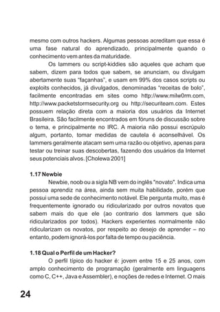 mesmo com outros hackers. Algumas pessoas acreditam que essa é
 uma fase natural do aprendizado, principalmente quando o
 conhecimento vem antes da maturidade.
         Os lammers ou script-kiddies são aqueles que acham que
 sabem, dizem para todos que sabem, se anunciam, ou divulgam
 abertamente suas “façanhas”, e usam em 99% dos casos scripts ou
 exploits conhecidos, já divulgados, denominadas “receitas de bolo”,
 facilmente encontradas em sites como http://www.milw0rm.com,
 http://www.packetstormsecurity.org ou http://securiteam.com. Estes
 possuem relação direta com a maioria dos usuários da Internet
 Brasileira. São facilmente encontrados em fóruns de discussão sobre
 o tema, e principalmente no IRC. A maioria não possui escrúpulo
 algum, portanto, tomar medidas de cautela é aconselhável. Os
 lammers geralmente atacam sem uma razão ou objetivo, apenas para
 testar ou treinar suas descobertas, fazendo dos usuários da Internet
 seus potenciais alvos. [Cholewa 2001]

 1.17 Newbie
         Newbie, noob ou a sigla NB vem do inglês "novato". Indica uma
 pessoa aprendiz na área, ainda sem muita habilidade, porém que
 possui uma sede de conhecimento notável. Ele pergunta muito, mas é
 frequentemente ignorado ou ridicularizado por outros novatos que
 sabem mais do que ele (ao contrario dos lammers que são
 ridicularizados por todos). Hackers experientes normalmente não
 ridicularizam os novatos, por respeito ao desejo de aprender – no
 entanto, podem ignorá-los por falta de tempo ou paciência.

 1.18 Qual o Perfil de um Hacker?
        O perfil típico do hacker é: jovem entre 15 e 25 anos, com
 amplo conhecimento de programação (geralmente em linguagens
 como C, C++, Java e Assembler), e noções de redes e Internet. O mais


24
 