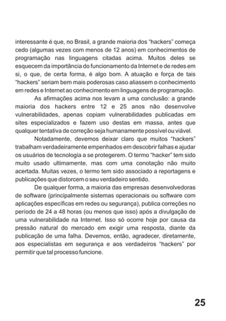 interessante é que, no Brasil, a grande maioria dos “hackers” começa
cedo (algumas vezes com menos de 12 anos) em conhecimentos de
programação nas linguagens citadas acima. Muitos deles se
esquecem da importância do funcionamento da Internet e de redes em
si, o que, de certa forma, é algo bom. A atuação e força de tais
“hackers” seriam bem mais poderosas caso aliassem o conhecimento
em redes e Internet ao conhecimento em linguagens de programação.
        As afirmações acima nos levam a uma conclusão: a grande
maioria dos hackers entre 12 e 25 anos não desenvolve
vulnerabilidades, apenas copiam vulnerabilidades publicadas em
sites especializados e fazem uso destas em massa, antes que
qualquer tentativa de correção seja humanamente possível ou viável.
        Notadamente, devemos deixar claro que muitos “hackers”
trabalham verdadeiramente empenhados em descobrir falhas e ajudar
os usuários de tecnologia a se protegerem. O termo “hacker” tem sido
muito usado ultimamente, mas com uma conotação não muito
acertada. Muitas vezes, o termo tem sido associado a reportagens e
publicações que distorcem o seu verdadeiro sentido.
        De qualquer forma, a maioria das empresas desenvolvedoras
de software (principalmente sistemas operacionais ou software com
aplicações específicas em redes ou segurança), publica correções no
período de 24 a 48 horas (ou menos que isso) após a divulgação de
uma vulnerabilidade na Internet. Isso só ocorre hoje por causa da
pressão natural do mercado em exigir uma resposta, diante da
publicação de uma falha. Devemos, então, agradecer, diretamente,
aos especialistas em segurança e aos verdadeiros “hackers” por
permitir que tal processo funcione.




                                                                   25
 