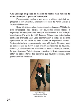 1.19 Conheça um pouco da história do Hacker mais famoso de
 todos os tempos - Operação “TakeDown”
         Para entender melhor o que pensa um típico black-hat, um
 phreaker, e um white-hat, analisemos o caso de Kevin Mitnick e
 Tsutomu Shimomura.
         Kevin Mitnick a um bom tempo (meados dos anos 80) já havia
 sido investigado pela polícia, por atividades ilícitas ligadas à
 segurança de computadores, sempre relacionadas à sua atuação
 como hacker. Por volta de 1992, Tsutomu Shimomura e outro hacker
 conhecido chamado Mark Lotto desmontaram o código do sistema
 operacional de um celular da OKI, através de engenharia reversa.
 Tsutomu trabalhava como consultor para a Motorola. Ninguém sabe
 ao certo o que fez Kevin tentar invadir as máquinas de Tsutomu,
 contudo, a comunidade tem uma certeza: não foi um ataque simples,
 foi algo planejado. Tudo indica que o objetivo de Kevin era conseguir
 obter os códigos-fonte dos celulares que Tsutomu possuía, para
 posteriormente vendê-los.




                             Figura: Mitnick.jpg
                           Descrição: Kevin Mitnick
                            Fonte:destruídos.com


26
 