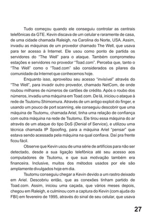 Tudo começou quando ele conseguiu controlar as centrais
telefônicas da GTE. Kevin discava de um celular e raramente de casa,
de uma cidade chamada Raleigh, na Carolina do Norte, USA. Assim,
invadiu as máquinas de um provedor chamado The Well, que usava
para ter acesso à Internet. Ele usou como ponto de partida os
servidores do “The Well” para o ataque. Também comprometeu
estações e servidores no provedor “Toad.com”. Perceba que, tanto o
“The Well” como o “Toad.com” são considerados os pilares da
comunidade da Internet que conhecemos hoje.
        Enquanto isso, aproveitou seu acesso “invisível” através do
“The Well”, para invadir outro provedor, chamado NetCom, de onde
roubou milhares de números de cartões de crédito. Após o roubo dos
números, invadiu uma máquina em Toad.com. De lá, iniciou o ataque à
rede de Tsutomu Shimomura. Através de um antigo exploit do finger, e
usando um pouco de port scanning, ele conseguiu descobrir que uma
máquina de Tsutomu, chamada Ariel, tinha uma relação de confiança
com outra máquina na rede de Tsutomu. Ele tirou essa máquina do ar
através de um ataque do tipo DoS (Denial of Service), e utilizou uma
técnica chamada IP Spoofing, para a máquina Ariel “pensar” que
estava sendo acessada pela máquina na qual confiava. Daí pra frente
ficou fácil.
        Observe que Kevin usou de uma série de artifícios para não ser
detectado, desde a sua ligação telefônica até seu acesso aos
computadores de Tsutomu, e que sua motivação também era
financeira. Inclusive, muitos dos métodos usados por ele são
amplamente divulgados hoje em dia.
        Tsutomu conseguiu chegar a Kevin devido a um rastro deixado
em Ariel. Descobriu então, que as conexões tinham partido de
Toad.com. Assim, iniciou uma caçada, que vários meses depois,
chegou em Raleigh, e culminou com a captura do Kevin (com ajuda do
FBI) em fevereiro de 1995, através do sinal de seu celular, que usava


                                                                     27
 