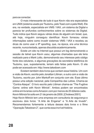 para se conectar.
         O mais interessante de tudo é que Kevin não era especialista
 em UNIX (sistema usado por Tsutomu, pelo Toad.com e pela Well). Ele
 era, na verdade, especialista em VMS / VAX, um sistema da Digital e
 parecia ter profundos conhecimentos sobre os sistemas da Digital.
 Tudo indica que Kevin seguiu várias dicas de alguém em Israel, que,
 até hoje, ninguém conseguiu identificar. Kevin forneceu várias
 informações sobre como invadir sistemas VMS / VAX e recebeu as
 dicas de como usar o IP spoofing, que, na época, era uma técnica
 recente, nunca testada, apenas discutida academicamente.
         Existe um site na Internet que possui um log demonstrando a
 sessão de telnet que Kevin usou; algumas chamadas que ele teria
 realizado para o Mark Lotto, demonstrando seu interesse pelo código
 fonte dos celulares, e algumas gravações da secretária telefônica do
 Tsutomu, que, supostamente, teriam sido feitas pelo Kevin. O site
 pode ser acessado em: http://www.takedown.com
         Existem também dois livros que contam essa história. Um com
 a visão de Kevin, escrito pelo Jonattan Littman, e outro com a visão de
 Tsutomu, escrito por John Markoff em conjunto com ele. Esse último
 possui uma edição nacional, pela Companhia das Letras. Chama-se
 “Contra-Ataque”. O livro escrito pelo Littman chama-se “The Fugitive
 Game: online with Kevin Mitnick”. Ambos podem ser encontrados
 online em livrarias como Amazon.com por menos de 20 dólares cada.
 Kevin Mitnick foi solto em 21 de janeiro de 2000. [Cholewa 2001]
 Hoje Kevin Mitnick tem uma empresa em consultoria de segurança e
 escreveu dois livros: “A Arte de Enganar“ e “A Arte de Invadir”.
 Recomendamos fortemente a leitura desses dois livros e o filme
 “Operação Takedown 2”, que conta essa incrível história.




28
 