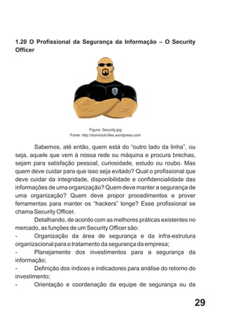 1.20 O Profissional da Segurança da Informação – O Security
Officer




                                 Figura: Security.jpg
                     Fonte: http://dominioti.files.wordpress.com


       Sabemos, até então, quem está do “outro lado da linha”, ou
seja, aquele que vem à nossa rede ou máquina e procura brechas,
sejam para satisfação pessoal, curiosidade, estudo ou roubo. Mas
quem deve cuidar para que isso seja evitado? Qual o profissional que
deve cuidar da integridade, disponibilidade e confidencialidade das
informações de uma organização? Quem deve manter a segurança de
uma organização? Quem deve propor procedimentos e prover
ferramentas para manter os “hackers” longe? Esse profissional se
chama Security Officer.
       Detalhando, de acordo com as melhores práticas existentes no
mercado, as funções de um Security Officer são:
-      Organização da área de segurança e da infra-estrutura
organizacional para o tratamento da segurança da empresa;
-      Planejamento dos investimentos para a segurança da
informação;
-      Definição dos índices e indicadores para análise do retorno do
investimento;
-      Orientação e coordenação da equipe de segurança ou da


                                                                    29
 