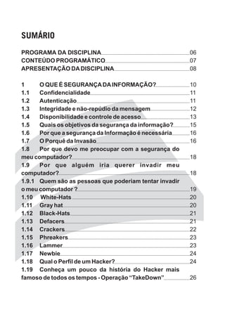SUMÁRIO
PROGRAMA DA DISCIPLINA                                  06
CONTEÚDO PROGRAMÁTICO                                   07
APRESENTAÇÃO DA DISCIPLINA                              08

1     O QUE É SEGURANÇA DA INFORMAÇÃO?                  10
1.1   Confidencialidade                                 11
1.2   Autenticação                                      11
1.3   Integridade e não-repúdio da mensagem             12
1.4   Disponibilidade e controle de acesso              13
1.5   Quais os objetivos da segurança da informação?    15
1.6   Por que a segurança da Informação é necessária    16
1.7   O Porquê da Invasão                               16
1.8   Por que devo me preocupar com a segurança do
meu computador?                                         18
1.9   Por que alguém iria querer invadir meu
computador?                                             18
1.9.1 Quem são as pessoas que poderiam tentar invadir
o meu computador ?                                      19
1.10 White-Hats                                         20
1.11 Gray hat                                           20
1.12 Black-Hats                                         21
1.13 Defacers                                           21
1.14 Crackers                                           22
1.15 Phreakers                                          23
1.16 Lammer                                             23
1.17 Newbie                                             24
1.18 Qual o Perfil de um Hacker?                        24
1.19 Conheça um pouco da história do Hacker mais
famoso de todos os tempos - Operação “TakeDown”         26
 