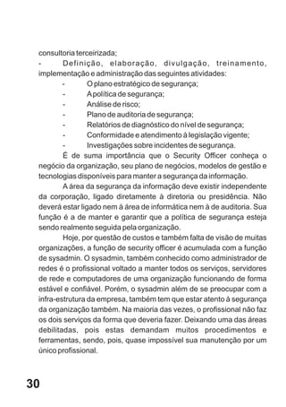 consultoria terceirizada;
 -       Definição, elaboração, divulgação, treinamento,
 implementação e administração das seguintes atividades:
         -       O plano estratégico de segurança;
         -       A política de segurança;
         -       Análise de risco;
         -       Plano de auditoria de segurança;
         -       Relatórios de diagnóstico do nível de segurança;
         -       Conformidade e atendimento à legislação vigente;
         -       Investigações sobre incidentes de segurança.
         É de suma importância que o Security Officer conheça o
 negócio da organização, seu plano de negócios, modelos de gestão e
 tecnologias disponíveis para manter a segurança da informação.
         A área da segurança da informação deve existir independente
 da corporação, ligado diretamente à diretoria ou presidência. Não
 deverá estar ligado nem à área de informática nem à de auditoria. Sua
 função é a de manter e garantir que a política de segurança esteja
 sendo realmente seguida pela organização.
         Hoje, por questão de custos e também falta de visão de muitas
 organizações, a função de security officer é acumulada com a função
 de sysadmin. O sysadmin, também conhecido como administrador de
 redes é o profissional voltado a manter todos os serviços, servidores
 de rede e computadores de uma organização funcionando de forma
 estável e confiável. Porém, o sysadmin além de se preocupar com a
 infra-estrutura da empresa, também tem que estar atento à segurança
 da organização também. Na maioria das vezes, o profissional não faz
 os dois serviços da forma que deveria fazer. Deixando uma das áreas
 debilitadas, pois estas demandam muitos procedimentos e
 ferramentas, sendo, pois, quase impossível sua manutenção por um
 único profissional.



30
 