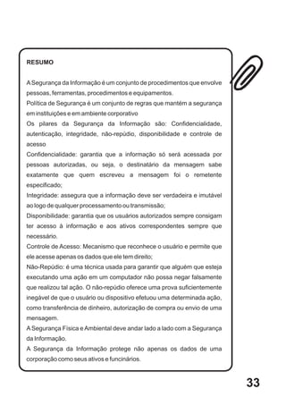 RESUMO


A Segurança da Informação é um conjunto de procedimentos que envolve
pessoas, ferramentas, procedimentos e equipamentos.
Política de Segurança é um conjunto de regras que mantém a segurança
em instituições e em ambiente corporativo
Os pilares da Segurança da Informação são: Confidencialidade,
autenticação, integridade, não-repúdio, disponibilidade e controle de
acesso
Confidencialidade: garantia que a informação só será acessada por
pessoas autorizadas, ou seja, o destinatário da mensagem sabe
exatamente que quem escreveu a mensagem foi o remetente
especificado;
Integridade: assegura que a informação deve ser verdadeira e imutável
ao logo de qualquer processamento ou transmissão;
Disponibilidade: garantia que os usuários autorizados sempre consigam
ter acesso à informação e aos ativos correspondentes sempre que
necessário.
Controle de Acesso: Mecanismo que reconhece o usuário e permite que
ele acesse apenas os dados que ele tem direito;
Não-Repúdio: é uma técnica usada para garantir que alguém que esteja
executando uma ação em um computador não possa negar falsamente
que realizou tal ação. O não-repúdio oferece uma prova suficientemente
inegável de que o usuário ou dispositivo efetuou uma determinada ação,
como transferência de dinheiro, autorização de compra ou envio de uma
mensagem.
A Segurança Física e Ambiental deve andar lado a lado com a Segurança
da Informação.
A Segurança da Informação protege não apenas os dados de uma
corporação como seus ativos e funcinários.



                                                                         33
 