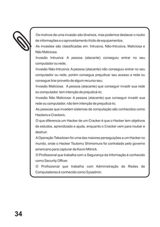 Os motivos de uma invasão são diversos, mas podemos destacar o roubo
     de informações e o aproveitamento ilícito de equipamentos.
     As invasões são classificadas em: Intrusiva, Não-Intrusiva, Maliciosa e
     Não Maliciosa.
     Invasão Intrusiva: A pessoa (atacante) conseguiu entrar no seu
     computador ou rede;
     Invasão Não-Intrusiva: A pessoa (atacante) não conseguiu entrar no seu
     computador ou rede, porém consegue prejudicar seu acesso a rede ou
     consegue tirar proveito de algum recurso seu;
     Invasão Maliciosa: A pessoa (atacante) que conseguir invadir sua rede
     ou computador, tem intenção de prejudicá-lo;
     Invasão Não Maliciosa: A pessoa (atacante) que conseguir invadir sua
     rede ou computador, não tem intenção de prejudicá-lo;
     As pessoas que invadem sistemas de computação são conhecidos como
     Hackers e Crackers.
     O que diferencia um Hacker de um Cracker é que o Hacker tem objetivos
     de estudos, aprendizado e ajuda, enquanto o Cracker vem para roubar e
     destruir.
     A Operação Takedown foi uma das maiores perseguições a um Hacker no
     mundo, onde o Hacker Tsutomu Shimomura foi contratado pelo governo
     americano para capturar de Kevin Mitnick.
     O Profissional que trabalha com a Segurança da Informação é conhecido
     como Security Officer.
     O Profissional que trabalha com Administração de Redes de
     Computadores é conhecido como Sysadmin.




34
 
