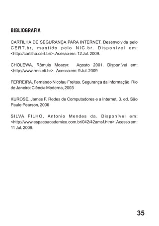 BIBLIOGRAFIA

CARTILHA DE SEGURANÇA PARA INTERNET. Desenvolvida pelo
C E R T. b r , m a n t i d o p e l o N I C . b r . D i s p o n í v e l e m :
<http://cartilha.cert.br/>. Acesso em: 12 Jul. 2009.

CHOLEWA, Rômulo Moacyr.           Agosto 2001. Disponível em:
<http://www.rmc.eti.br>. Acesso em: 9 Jul. 2009

FERREIRA, Fernando Nicolau Freitas. Segurança da Informação. Rio
de Janeiro: Ciência Moderna, 2003

KUROSE, James F. Redes de Computadores e a Internet. 3. ed. São
Paulo:Pearson, 2006

S I LVA F I L H O , A n t o n i o M e n d e s d a . D i s p o n í v e l e m :
<http://www.espacoacademico.com.br/042/42amsf.htm>. Acesso em:
11 Jul. 2009.




                                                                            35
 