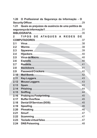 1.20 O Profissional da Segurança da Informação - O
Security Officer                                       29
1.21 Quais os prejuízos da ausência de uma política de
segurança da informação?                               31
BIBLIOGRAFIA                                           35
2     T I P O S D E ATA Q U E S A R E D E S D E
COMPUTADORES                                           37
2.1   Vírus                                            38
2.2   Worms                                            38
2.3   Spywares                                         39
2.4   Hijackers                                        40
2.5   Vírus de Macro                                   40
2.6   Exploits                                         40
2.7   Rootkits                                         41
2.8   Backdoors                                        41
2.9   Password Crackers                                42
2.10 Mail Bomb                                         42
2.11 Key Loggers                                       43
2.12 Mouse Loggers                                     43
2.13 Spam                                              43
2.14 Phishing                                          44
2.15 Sniffing                                          44
2.16 Probing ou Footprinting                           45
2.17 Buffer Overflow                                   45
2.18 Denial Of Services (DOS)                          45
2.19 Spoofing                                          46
2.20 Phreaking                                         46
2.21 Smurf                                             47
2.22 Scamming                                          47
2.23 Teclado virtual falso                             47
2.24 DNS Poisoning                                     48
 