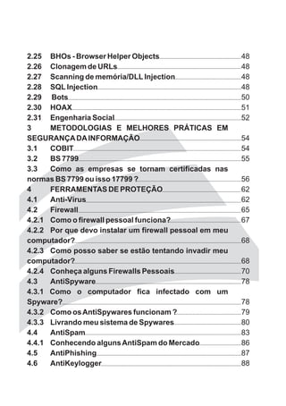 2.25 BHOs - Browser Helper Objects                       48
2.26 Clonagem de URLs                                    48
2.27 Scanning de memória/DLL Injection                   48
2.28 SQL Injection                                       48
2.29 Bots                                                50
2.30 HOAX                                                51
2.31 Engenharia Social                                   52
3     METODOLOGIAS E MELHORES PRÁTICAS EM
SEGURANÇA DA INFORMAÇÃO                                  54
3.1   COBIT                                              54
3.2   BS 7799                                            55
3.3   Como as empresas se tornam certificadas nas
normas BS 7799 ou isso 17799 ?                           56
4     FERRAMENTAS DE PROTEÇÃO                            62
4.1   Anti-Vírus                                         62
4.2   Firewall                                           65
4.2.1 Como o firewall pessoal funciona?                  67
4.2.2 Por que devo instalar um firewall pessoal em meu
computador?                                              68
4.2.3 Como posso saber se estão tentando invadir meu
computador?                                              68
4.2.4 Conheça alguns Firewalls Pessoais                  70
4.3   AntiSpyware                                        78
4.3.1 Como o computador fica infectado com um
Spyware?                                                 78
4.3.2 Como os AntiSpywares funcionam ?                   79
4.3.3 Livrando meu sistema de Spywares                   80
4.4   AntiSpam                                           83
4.4.1 Conhecendo alguns AntiSpam do Mercado              86
4.5   AntiPhishing                                       87
4.6   AntiKeylogger                                      88
 