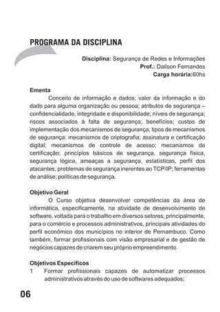 PROGRAMA DA DISCIPLINA
                     Disciplina: Segurança de Redes e Informações
                                          Prof.: Dailson Fernandes
                                               Carga horária:60hs

 Ementa
          Conceito de informação e dados; valor da informação e do
 dado para alguma organização ou pessoa; atributos de segurança –
 confidencialidade, integridade e disponibilidade; níveis de segurança;
 riscos associados à falta de segurança; benefícios; custos de
 implementação dos mecanismos de segurança; tipos de mecanismos
 de segurança: mecanismos de criptografia; assinatura e certificação
 digital; mecanismos de controle de acesso; mecanismos de
 certificação; princípios básicos de segurança, segurança física,
 segurança lógica, ameaças a segurança, estatísticas, perfil dos
 atacantes, problemas de segurança inerentes ao TCP/IP; ferramentas
 de análise; políticas de segurança.

 Objetivo Geral
         O Curso objetiva desenvolver competências da área de
 informática, especificamente, na atividade de desenvolvimento de
 software, voltada para o trabalho em diversos setores, principalmente,
 para o comércio e processos administrativos, principais atividades do
 perfil econômico dos municípios no interior de Pernambuco. Como
 também, formar profissionais com visão empresarial e de gestão de
 negócios capazes de criarem seu próprio empreendimento.

 Objetivos Específicos
 1    Formar profissionais capazes de automatizar processos
      administrativos através do uso de softwares adequados;

06
 