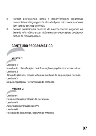 2    Formar profissionais aptos a desenvolverem programas
     comerciais em linguagem de alto nível para microcomputadores
     (em versão desktop ou Web);
3    Formar profissionais capazes de empreenderem negócios na
     área de Informática e com visão empreendedora para desbravar
     nichos de mercado locais.



    CONTEÚDO PROGRAMÁTICO


    Volume 1

Unidade 1
Introdução, classificação da informação e papéis no mundo virtual.
Unidade 2
 Tipos de ataques, pragas virtuais e políticas de segurança e normas.
Unidade 3
Segurança lógica, Ferramentas de proteção

     Volume 2

Unidade 4
Ferramentas de proteção de perímetro
Unidade 5
Autoridade certificadora e PKI
Unidade 6
Políticas de segurança, segurança wireless




                                                                        07
 