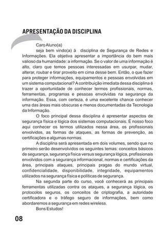 APRESENTAÇÃO DA DISCIPLINA

          Caro Aluno(a)
          seja bem vindo(a) à disciplina de Segurança de Redes e
 Informações. Ela objetiva apresentar a importância do bem mais
 valioso da humanidade: a informação. Se o valor de uma informação é
 alto, claro que temos pessoas interessadas em usurpar, mudar,
 alterar, roubar e tirar proveito em cima desse bem. Então, o que fazer
 para proteger informações, equipamentos e pessoas envolvidas em
 um sistema computacional? A contribuição imediata dessa disciplina é
 trazer a oportunidade de conhecer termos profissionais, normas,
 ferramentas, programas e pessoas envolvidas na segurança da
 informação. Essa, com certeza, é uma excelente chance conhecer
 uma das áreas mais obscuras e menos documentadas da Tecnologia
 da Informação.
          O foco principal dessa disciplina é apresentar aspectos de
 segurança física e lógica dos sistemas computacionais. É nosso foco
 aqui conhecer os termos utilizados nessa área, os profissionais
 envolvidos, as formas de ataques, as formas de prevenção, as
 certificações e algumas normas.
          A disciplina será apresentada em dois volumes, sendo que no
 primeiro serão desenvolvidos os seguintes temas: conceitos básicos
 de segurança, segurança física versus segurança lógica, profissionais
 envolvidos com a segurança informacional, normas e certificações da
 área, principais ataques, principais pragas do mundo virtual,
 confidencialidade, disponibilidade, integridade, equipamentos
 utilizados na segurança física e políticas de segurança.
          Na segunda parte do curso, você conhecerá as principais
 ferramentas utilizadas contra os ataques, a segurança lógica, os
 protocolos seguros, os conceitos de criptografia, a autoridade
 certificadora e o tráfego seguro de informações, bem como
 abordaremos a segurança em redes wireless.
          Bons Estudos!

08
 