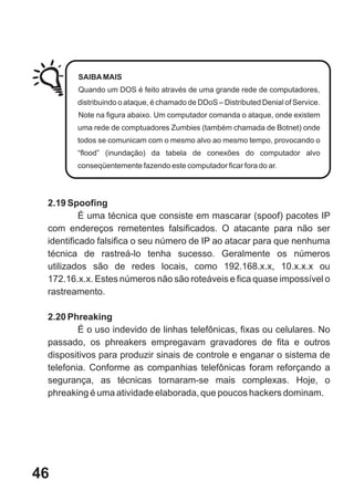 SAIBA MAIS
        Quando um DOS é feito através de uma grande rede de computadores,
        distribuindo o ataque, é chamado de DDoS – Distributed Denial of Service.
        Note na figura abaixo. Um computador comanda o ataque, onde existem
        uma rede de comptuadores Zumbies (também chamada de Botnet) onde
        todos se comunicam com o mesmo alvo ao mesmo tempo, provocando o
        “flood” (inundação) da tabela de conexões do computador alvo
        conseqüentemente fazendo este computador ficar fora do ar.




 2.19 Spoofing
          É uma técnica que consiste em mascarar (spoof) pacotes IP
 com endereços remetentes falsificados. O atacante para não ser
 identificado falsifica o seu número de IP ao atacar para que nenhuma
 técnica de rastreá-lo tenha sucesso. Geralmente os números
 utilizados são de redes locais, como 192.168.x.x, 10.x.x.x ou
 172.16.x.x. Estes números não são roteáveis e fica quase impossível o
 rastreamento.

 2.20 Phreaking
         É o uso indevido de linhas telefônicas, fixas ou celulares. No
 passado, os phreakers empregavam gravadores de fita e outros
 dispositivos para produzir sinais de controle e enganar o sistema de
 telefonia. Conforme as companhias telefônicas foram reforçando a
 segurança, as técnicas tornaram-se mais complexas. Hoje, o
 phreaking é uma atividade elaborada, que poucos hackers dominam.




46
 