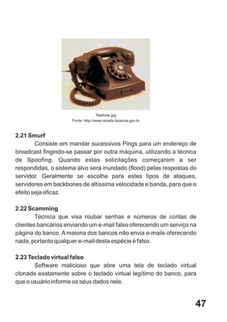Telefone.jpg
                     Fonte: http://www.receita.fazenda.gov.br



2.21 Smurf
        Consiste em mandar sucessivos Pings para um endereço de
broadcast fingindo-se passar por outra máquina, utilizando a técnica
de Spoofing. Quando estas solicitações começarem a ser
respondidas, o sistema alvo será inundado (flood) pelas respostas do
servidor. Geralmente se escolhe para estes tipos de ataques,
servidores em backbones de altíssima velocidade e banda, para que o
efeito seja eficaz.

2.22 Scamming
        Técnica que visa roubar senhas e números de contas de
clientes bancários enviando um e-mail falso oferecendo um serviço na
página do banco. A maioria dos bancos não envia e-mails oferecendo
nada, portanto qualquer e-mail desta espécie é falso.

2.23 Teclado virtual falso
       Software malicioso que abre uma tela de teclado virtual
clonado exatamente sobre o teclado virtual legítimo do banco, para
que o usuário informe os seus dados nele.


                                                                   47
 