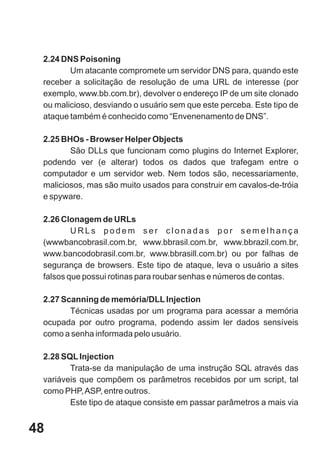 2.24 DNS Poisoning
        Um atacante compromete um servidor DNS para, quando este
 receber a solicitação de resolução de uma URL de interesse (por
 exemplo, www.bb.com.br), devolver o endereço IP de um site clonado
 ou malicioso, desviando o usuário sem que este perceba. Este tipo de
 ataque também é conhecido como “Envenenamento de DNS”.

 2.25 BHOs - Browser Helper Objects
        São DLLs que funcionam como plugins do Internet Explorer,
 podendo ver (e alterar) todos os dados que trafegam entre o
 computador e um servidor web. Nem todos são, necessariamente,
 maliciosos, mas são muito usados para construir em cavalos-de-tróia
 e spyware.

 2.26 Clonagem de URLs
         URLs podem ser clonadas por semelhança
 (wwwbancobrasil.com.br, www.bbrasil.com.br, www.bbrazil.com.br,
 www.bancodobrasil.com.br, www.bbrasill.com.br) ou por falhas de
 segurança de browsers. Este tipo de ataque, leva o usuário a sites
 falsos que possui rotinas para roubar senhas e números de contas.

 2.27 Scanning de memória/DLL Injection
        Técnicas usadas por um programa para acessar a memória
 ocupada por outro programa, podendo assim ler dados sensíveis
 como a senha informada pelo usuário.

 2.28 SQL Injection
        Trata-se da manipulação de uma instrução SQL através das
 variáveis que compõem os parâmetros recebidos por um script, tal
 como PHP, ASP, entre outros.
        Este tipo de ataque consiste em passar parâmetros a mais via


48
 