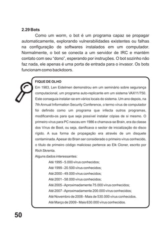 2.29 Bots
        Como um worm, o bot é um programa capaz se propagar
 automaticamente, explorando vulnerabilidades existentes ou falhas
 na configuração de softwares instalados em um computador.
 Normalmente, o bot se conecta a um servidor de IRC e mantém
 contato com seu “dono”, esperando por instruções. O bot sozinho não
 faz nada, ele apenas é uma porta de entrada para o invasor. Os bots
 funcionam como backdoors.

        FIQUE DE OLHO
        Em 1983, Len Eidelmen demonstrou em um seminário sobre segurança
        computacional, um programa auto-replicante em um sistema VAX11/750.
        Este conseguia instalar-se em vários locais do sistema. Um ano depois, na
        7th Annual Information Security Conference, o termo vírus de computador
        foi definido como um programa que infecta outros programas,
        modificando-os para que seja possível instalar cópias de si mesmo. O
        primeiro vírus para PC nasceu em 1986 e chamava-se Brain, era da classe
        dos Vírus de Boot, ou seja, danificava o sector de inicialização do disco
        rígido. A sua forma de propagação era através de um disquete
        contaminada. Apesar do Brain ser considerado o primeiro vírus conhecido,
        o título de primeiro código malicioso pertence ao Elk Cloner, escrito por
        Rich Skrenta.
        Alguns dados interessantes:
                Até 1995 - 5.000 vírus conhecidos;
                Até 1999 - 20.500 vírus conhecidos;
                Até 2000 - 49.000 vírus conhecidos;
                Até 2001 - 58.000 vírus conhecidos;
                Até 2005 - Aproximadamente 75.000 vírus conhecidos;
                Até 2007 - Aproximadamente 200.000 vírus conhecidos;
                Até Novembro de 2008 - Mais de 530.000 vírus conhecidos.
                Até Março de 2009 - Mais 630.000 vírus conhecidos.



50
 