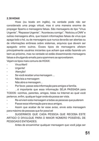 2.30 HOAX
        Hoax (ou boato em inglês), na verdade pode não ser
considerado uma praga virtual, mas é uma maneira enorme de
propagar Spams e mensagens falsas. São mensagens do tipo “Vírus
Urgente”, “Repasse Urgente”, “Aconteceu comigo”, “Noticiou a CNN” e
outras mensagens afins, que trazem informações falsas de vírus que
apaga todo o hd, ou de mensagens que nunca deverão ser abertas ou
de informações errôneas sobre sistemas, arquivos que devem ser
apagado entre outros. Esses tipos de mensagens afetam
principalmente usuários iniciantes que acham que estão fazendo um
bem ao próximo, mas na verdade só estão disseminando mensagens
falsas e divulgando emails para spammers se aproveitarem.
Vejam os tipos mais comuns de HOAX:
-       Virus Alert!
-       Urgente!
-       Atenção!
-       Se você receber uma mensagem ...
-       Não leia a mensagem
-       Não abra a mensagem...
-       Por favor, passe esta informação para amigos e família.
-       ...é importante que essa informação SEJA PASSADA para
TODOS: vizinhos, parentes, amigos, listas na Internet ao qual você
pertence, enfim, qualquer lugar onde ela possa ser vista.
-       Re-enviem esta mensagem a todas as pessoas que puderem
-       Passe essa informação para seus amigos.
-       Assim que acabar de ler esse aviso, envie esta mensagem
para máximo de pessoas que for possível
-       SUGERIMOS QUE CADA PESSOA QUE RECEBA ESTE
ARTIGO O DIVULGUE PARA O MAIOR NÚMERO POSSÍVEL DE
PESSOAS E ENTIDADES.
        Antes de encaminhar qualquer mensagem que você julga ser


                                                                  51
 