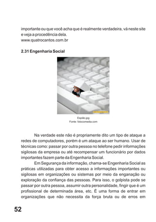 importante ou que você acha que é realmente verdadeira, vá neste site
 e veja a procedência dela.
 www.quatrocantos.com.br

 2.31 Engenharia Social




                                  Espião.jpg
                           Fonte: fotocomedia.com




         Na verdade este não é propriamente dito um tipo de ataque a
 redes de computadores, porém é um ataque ao ser humano. Usar de
 técnicas como: passar por outra pessoa no telefone pedir informações
 sigilosas da empresa ou até recompensar um funcionário por dados
 importantes fazem parte da Engenharia Social.
         Em Segurança da informação, chama-se Engenharia Social as
 práticas utilizadas para obter acesso a informações importantes ou
 sigilosas em organizações ou sistemas por meio da enganação ou
 exploração da confiança das pessoas. Para isso, o golpista pode se
 passar por outra pessoa, assumir outra personalidade, fingir que é um
 profissional de determinada área, etc. É uma forma de entrar em
 organizações que não necessita da força bruta ou de erros em


52
 