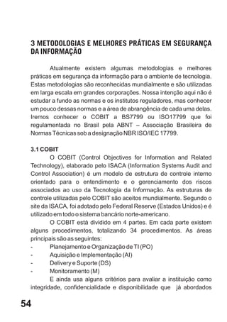 3 METODOLOGIAS E MELHORES PRÁTICAS EM SEGURANÇA
 DA INFORMAÇÃO

        Atualmente existem algumas metodologias e melhores
 práticas em segurança da informação para o ambiente de tecnologia.
 Estas metodologias são reconhecidas mundialmente e são utilizadas
 em larga escala em grandes corporações. Nossa intenção aqui não é
 estudar a fundo as normas e os institutos reguladores, mas conhecer
 um pouco dessas normas e a área de abrangência de cada uma delas.
 Iremos conhecer o COBIT a BS7799 ou ISO17799 que foi
 regulamentada no Brasil pela ABNT – Associação Brasileira de
 Normas Técnicas sob a designação NBR ISO/IEC 17799.

 3.1 COBIT
         O COBIT (Control Objectives for Information and Related
 Technology), elaborado pelo ISACA (Information Systems Audit and
 Control Association) é um modelo de estrutura de controle interno
 orientado para o entendimento e o gerenciamento dos riscos
 associados ao uso da Tecnologia da Informação. As estruturas de
 controle utilizadas pelo COBIT são aceitos mundialmente. Segundo o
 site da ISACA, foi adotado pelo Federal Reserve (Estados Unidos) e é
 utilizado em todo o sistema bancário norte-americano.
         O COBIT está dividido em 4 partes. Em cada parte existem
 alguns procedimentos, totalizando 34 procedimentos. As áreas
 principais são as seguintes:
 -       Planejamento e Organização de TI (PO)
 -       Aquisição e Implementação (AI)
 -       Delivery e Suporte (DS)
 -       Monitoramento (M)
         E ainda usa alguns critérios para avaliar a instituição como
 integridade, confidencialidade e disponibilidade que já abordados

54
 
