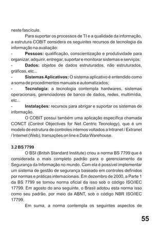 neste fascículo.
        Para suportar os processos de TI e a qualidade da informação,
a estrutura COBIT considera os seguintes recursos de tecnologia da
informação na avaliação:
-       Pessoas: qualificação, conscientização e produtividade para
organizar, adquirir, entregar, suportar e monitorar sistemas e serviços;
-       Dados: objetos de dados estruturados, não estruturados,
gráficos, etc...
-       Sistemas Aplicativos: O sistema aplicativo é entendido como
a soma de procedimentos manuais e automatizados;
-       Tecnologia: a tecnologia contempla hardwares, sistemas
operacionais, gerenciadores de banco de dados, redes, multimídia,
etc...
-       Instalações: recursos para abrigar e suportar os sistemas de
informação.
        O COBIT possui também uma aplicação específica chamada
CONCT (Control Objectives for Net Centric Tecnology), que é um
modelo de estrutura de controles internos voltados a Intranet / Extranet
/ Internet (Web), transações on line e Data Warehouse.

3.2 BS 7799
       O BSI (Britsh Standard Institute) criou a norma BS 7799 que é
considerada o mais completo padrão para o gerenciamento da
Segurança da Informação no mundo. Com ela é possível implementar
um sistema de gestão de segurança baseado em controles definidos
por normas e práticas internacionais. Em dezembro de 2000, a Parte 1
da BS 7799 se tornou norma oficial da isso sob o código ISO/IEC
17799. Em agosto do ano seguinte, o Brasil adotou esta norma isso
como seu padrão, por meio da ABNT, sob o código NBR ISO/IEC
17799.
       Em suma, a norma contempla os seguintes aspectos de


                                                                       55
 