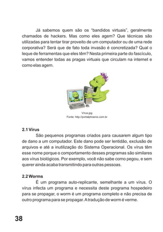 Já sabemos quem são os “bandidos virtuais”, geralmente
 chamados de hackers. Mas como eles agem? Que técnicas são
 utilizadas para tentar tirar proveito de um computador ou de uma rede
 corporativa? Será que de fato toda invasão é concretizada? Qual o
 leque de ferramentas que eles têm? Nesta primeira parte do fascículo,
 vamos entender todas as pragas virtuais que circulam na internet e
 como elas agem.




                                      Vírus.jpg
                        Fonte: http://portalphoenix.com.br



 2.1 Vírus
         São pequenos programas criados para causarem algum tipo
 de dano a um computador. Este dano pode ser lentidão, exclusão de
 arquivos e até a inutilização do Sistema Operacional. Os vírus têm
 esse nome porque o comportamento desses programas são similares
 aos vírus biológicos. Por exemplo, você não sabe como pegou, e sem
 querer ainda acaba transmitindo para outras pessoas.

 2.2 Worms
         É um programa auto-replicante, semelhante a um vírus. O
 vírus infecta um programa e necessita deste programa hospedeiro
 para se propagar, o worm é um programa completo e não precisa de
 outro programa para se propagar. A tradução de worm é verme.



38
 