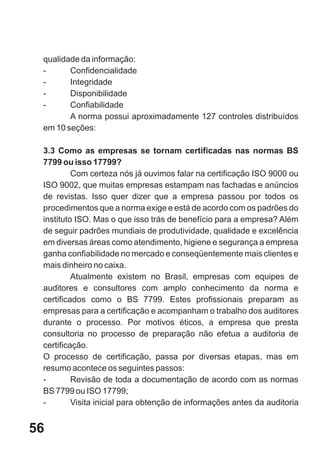 qualidade da informação:
 -      Confidencialidade
 -      Integridade
 -      Disponibilidade
 -      Confiabilidade
        A norma possui aproximadamente 127 controles distribuídos
 em 10 seções:

 3.3 Como as empresas se tornam certificadas nas normas BS
 7799 ou isso 17799?
          Com certeza nós já ouvimos falar na certificação ISO 9000 ou
 ISO 9002, que muitas empresas estampam nas fachadas e anúncios
 de revistas. Isso quer dizer que a empresa passou por todos os
 procedimentos que a norma exige e está de acordo com os padrões do
 instituto ISO. Mas o que isso trás de benefício para a empresa? Além
 de seguir padrões mundiais de produtividade, qualidade e excelência
 em diversas áreas como atendimento, higiene e segurança a empresa
 ganha confiabilidade no mercado e conseqüentemente mais clientes e
 mais dinheiro no caixa.
          Atualmente existem no Brasil, empresas com equipes de
 auditores e consultores com amplo conhecimento da norma e
 certificados como o BS 7799. Estes profissionais preparam as
 empresas para a certificação e acompanham o trabalho dos auditores
 durante o processo. Por motivos éticos, a empresa que presta
 consultoria no processo de preparação não efetua a auditoria de
 certificação.
 O processo de certificação, passa por diversas etapas, mas em
 resumo acontece os seguintes passos:
 -        Revisão de toda a documentação de acordo com as normas
 BS 7799 ou ISO 17799;
 -        Visita inicial para obtenção de informações antes da auditoria


56
 