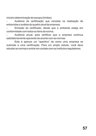 inicial e determinação do escopo (limites);
-        Auditoria de certificação que consiste na realização de
entrevistas e análise do quadro atual da empresa;
-        Emissão do certificado, desde que o ambiente esteja em
conformidade com todos os itens da norma;
-        Auditoria anual, para certificar que a empresa continua
satisfatoriamente operando de acordo com as normas.
         Este é apenas um “aperitivo” de como uma empresa se
submete a uma certificação. Para um amplo estudo, você deve
estudar as normas e entrar em contato com os institutos reguladores.




                                                                   57
 