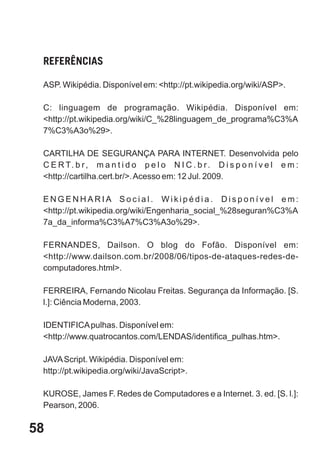 REFERÊNCIAS

 ASP. Wikipédia. Disponível em: <http://pt.wikipedia.org/wiki/ASP>.

 C: linguagem de programação. Wikipédia. Disponível em:
 <http://pt.wikipedia.org/wiki/C_%28linguagem_de_programa%C3%A
 7%C3%A3o%29>.

 CARTILHA DE SEGURANÇA PARA INTERNET. Desenvolvida pelo
 C E R T. b r , m a n t i d o p e l o N I C . b r . D i s p o n í v e l e m :
 <http://cartilha.cert.br/>. Acesso em: 12 Jul. 2009.

 ENGENHARIA Social. Wikipédia. Disponível em:
 <http://pt.wikipedia.org/wiki/Engenharia_social_%28seguran%C3%A
 7a_da_informa%C3%A7%C3%A3o%29>.

 FERNANDES, Dailson. O blog do Fofão. Disponível em:
 <http://www.dailson.com.br/2008/06/tipos-de-ataques-redes-de-
 computadores.html>.

 FERREIRA, Fernando Nicolau Freitas. Segurança da Informação. [S.
 l.]: Ciência Moderna, 2003.

 IDENTIFICA pulhas. Disponível em:
 <http://www.quatrocantos.com/LENDAS/identifica_pulhas.htm>.

 JAVA Script. Wikipédia. Disponível em:
 http://pt.wikipedia.org/wiki/JavaScript>.

 KUROSE, James F. Redes de Computadores e a Internet. 3. ed. [S. l.]:
 Pearson, 2006.

58
 