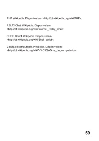 PHP. Wikipédia. Disponível em: <http://pt.wikipedia.org/wiki/PHP>.

RELAY Chat. Wikipédia. Disponível em:
<http://pt.wikipedia.org/wiki/Internet_Relay_Chat>.

SHELL Script. Wikipédia. Disponível em:
<http://pt.wikipedia.org/wiki/Shell_script>.

VÍRUS de computador. Wikipédia. Disponível em:
<http://pt.wikipedia.org/wiki/V%C3%ADrus_de_computador>.




                                                                     59
 