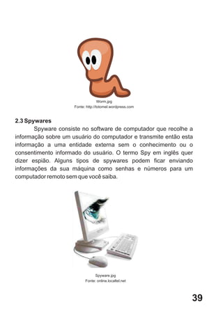 Worm.jpg
                     Fonte: http://totomel.wordpress.com


2.3 Spywares
       Spyware consiste no software de computador que recolhe a
informação sobre um usuário do computador e transmite então esta
informação a uma entidade externa sem o conhecimento ou o
consentimento informado do usuário. O termo Spy em inglês quer
dizer espião. Alguns tipos de spywares podem ficar enviando
informações da sua máquina como senhas e números para um
computador remoto sem que você saiba.




                                Spyware.jpg
                           Fonte: online.localtel.net




                                                               39
 