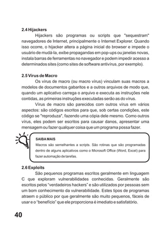 2.4 Hijackers
         Hijackers são programas ou scripts que "sequestram"
 navegadores de Internet, principalmente o Internet Explorer. Quando
 isso ocorre, o hijacker altera a página inicial do browser e impede o
 usuário de mudá-la, exibe propagandas em pop-ups ou janelas novas,
 instala barras de ferramentas no navegador e podem impedir acesso a
 determinados sites (como sites de software antivírus, por exemplo).

 2.5 Vírus de Macro
         Os vírus de macro (ou macro vírus) vinculam suas macros a
 modelos de documentos gabaritos e a outros arquivos de modo que,
 quando um aplicativo carrega o arquivo e executa as instruções nele
 contidas, as primeiras instruções executadas serão as do vírus.
         Vírus de macro são parecidos com outros vírus em vários
 aspectos: são códigos escritos para que, sob certas condições, este
 código se "reproduza", fazendo uma cópia dele mesmo. Como outros
 vírus, eles podem ser escritos para causar danos, apresentar uma
 mensagem ou fazer qualquer coisa que um programa possa fazer.

        SAIBA MAIS
        Macros são semelhantes a scripts. São rotinas que são programadas
        dentro de alguns aplicativos como o Microsoft Office (Word, Excel) para
        fazer automação de tarefas.


 2.6 Exploits
         São pequenos programas escritos geralmente em linguagem
 C que exploram vulnerabilidades conhecidas. Geralmente são
 escritos pelos “verdadeiros hackers” e são utilizados por pessoas sem
 um bom conhecimento da vulnerabilidade. Estes tipos de programas
 atraem o público por que geralmente são muito pequenos, fáceis de
 usar e o “benefício” que ele proporciona é imediato e satisfatório.


40
 