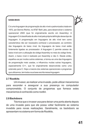 SAIBA MAIS


  C é uma linguagem de programação de alto nível e padronizada criada em
  1972, por Dennis Ritchie, no AT&T Bell Labs, para desenvolver o sistema
  operacional UNIX (que foi originalmente escrito em Assembly). A
  linguagem C é classificada de alto nível pela própria definição desse tipo de
  linguagem. A programação em linguagens de alto nível tem como
  característica não ser necessário conhecer o processador, ao contrário
  das linguagens de baixo nível. As linguagens de baixo nível estão
  fortemente ligadas ao processador. A linguagem C permite acesso de
  baixo nível com a utilização de código Assembly no meio do código fonte.
  Assim, o baixo nível é realizado por Assembly e não C. Desde então,
  espalhou-se por muitos outros sistemas, e tornou-se uma das linguagens
  de programação mais usadas, e influenciou muitas outras linguagens,
  especialmente C++, que foi originalmente desenvolvida como uma
  extensão para C. Hoje a maioria dos sistemas operacionais e programas
  que utilizamos, tem toda a sua base escrita nessa linguagem.


2.7 Rootkits
       Um invasor, ao realizar uma invasão, pode utilizar mecanismos
para esconder e assegurar a sua presença no computador
comprometido. O conjunto de programas que fornece estes
mecanismos é conhecido como rootkit.

2.8 Backdoors
       Técnica que o invasor usa para deixar uma porta aberta depois
de uma invasão para que ele possa voltar facilmente ao sistema
invadido para novas realizações. Geralmente, os backdoors se
apresentam no sistema em forma de Rootkits.



                                                                                  41
 