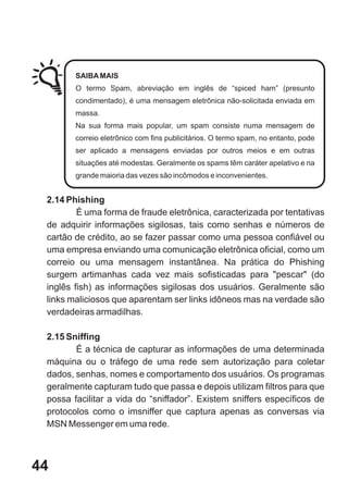 SAIBA MAIS
        O termo Spam, abreviação em inglês de “spiced ham” (presunto
        condimentado), é uma mensagem eletrônica não-solicitada enviada em
        massa.
        Na sua forma mais popular, um spam consiste numa mensagem de
        correio eletrônico com fins publicitários. O termo spam, no entanto, pode
        ser aplicado a mensagens enviadas por outros meios e em outras
        situações até modestas. Geralmente os spams têm caráter apelativo e na
        grande maioria das vezes são incômodos e inconvenientes.


 2.14 Phishing
         É uma forma de fraude eletrônica, caracterizada por tentativas
 de adquirir informações sigilosas, tais como senhas e números de
 cartão de crédito, ao se fazer passar como uma pessoa confiável ou
 uma empresa enviando uma comunicação eletrônica oficial, como um
 correio ou uma mensagem instantânea. Na prática do Phishing
 surgem artimanhas cada vez mais sofisticadas para "pescar" (do
 inglês fish) as informações sigilosas dos usuários. Geralmente são
 links maliciosos que aparentam ser links idôneos mas na verdade são
 verdadeiras armadilhas.

 2.15 Sniffing
        É a técnica de capturar as informações de uma determinada
 máquina ou o tráfego de uma rede sem autorização para coletar
 dados, senhas, nomes e comportamento dos usuários. Os programas
 geralmente capturam tudo que passa e depois utilizam filtros para que
 possa facilitar a vida do “sniffador”. Existem sniffers específicos de
 protocolos como o imsniffer que captura apenas as conversas via
 MSN Messenger em uma rede.



44
 