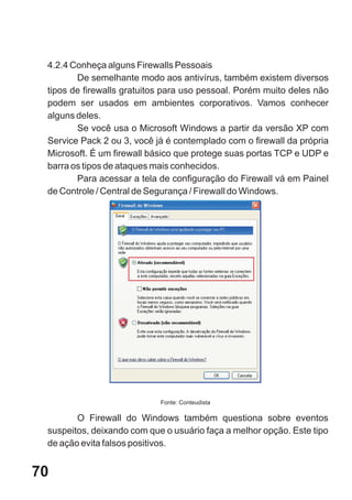 4.2.4 Conheça alguns Firewalls Pessoais
        De semelhante modo aos antivírus, também existem diversos
 tipos de firewalls gratuitos para uso pessoal. Porém muito deles não
 podem ser usados em ambientes corporativos. Vamos conhecer
 alguns deles.
        Se você usa o Microsoft Windows a partir da versão XP com
 Service Pack 2 ou 3, você já é contemplado com o firewall da própria
 Microsoft. É um firewall básico que protege suas portas TCP e UDP e
 barra os tipos de ataques mais conhecidos.
        Para acessar a tela de configuração do Firewall vá em Painel
 de Controle / Central de Segurança / Firewall do Windows.




                            Fonte: Conteudista

        O Firewall do Windows também questiona sobre eventos
 suspeitos, deixando com que o usuário faça a melhor opção. Este tipo
 de ação evita falsos positivos.


70
 