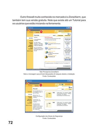Outro firewall muito conhecido no mercado é o ZoneAlarm, que
 também tem sua versão gratuita. Note que existe até um Tutorial para
 os usuários que estão iniciando na ferramenta.




                               Tela Principal do ZoneAlarm
           Note a mensagem que já foram bloqueados 22 ataques desde a instalação
                                    Fonte: Conteudista




                           Configuração dos Níveis de Segurança
                                    Fonte: Conteudista


72
 
