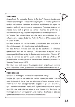 SAIBA MAIS
Service Pack: Em português: “Pacote de Serviços”. É a denominação para
um pacote de correções para determinado programa ou sistema operacional
quando o número de correções (Chamadas tecnicamente em inglês de
updates e hotfixes) recentes torna-se muito grande. Em outras palavras é um
método mais fácil e prático de corrigir dezenas de problemas e
vulnerabilidades de segurança em um programa ou sistema operacional.
Um Service Pack também pode adicionar novas funcionalidades em um
software, como é o caso do Service Pack 2 do Windows XP, lançado no dia 6
de agosto de 2004.
Os Services pack são disponibilizados gratuitamente pelo fabricante, e
disponibilizados para download no próprio site do fabricante.
Os mais famosos Service pack são os da plataforma de sistemas
operacionais Windows, da Microsoft. A nomenclatura é seguida de um
número que identifica a versão do Service pack. Atualmente, o Windows XP
possui 3 versões de Service pack, sendo o SP3 do Windows XP
provavelmente o último pacote de serviços deste sistema operacional. O
Windows Vista já possui o SP2.
Não há um certo limite para os Service packs serem lançados, um exemplo
disso é o Windows NT 4.0, que encerrou seu ciclo de vida no Service Pack 6.


FIQUE DE OLHO
Que tipos de Informações podem estar presentes em um log?
Imagine um log como um diário, que contém informações sobre todas as
suas atividades do dia, a hora que você saiu, chegou, almoçou, jantou,
dormiu e ainda mais a relação de todas as pessoas que você conversou,
ligou, viu e se correspondeu. Veja que um log é nada mais do que um arquivo
descritivo, que terá todas as ações de uma pessoa. Em Tecnologia da
Informação também, um log contém uma descrição detalhada de todas as
operações de determinado dispositivo ou sistema como:



                                                                              73
 