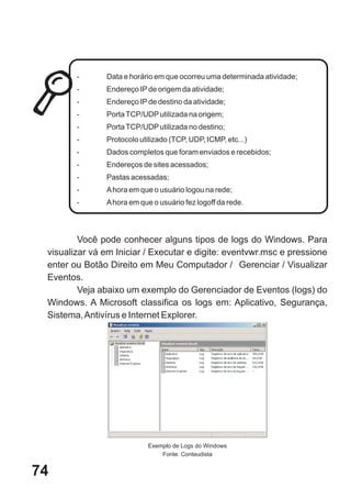 -      Data e horário em que ocorreu uma determinada atividade;
        -      Endereço IP de origem da atividade;
        -      Endereço IP de destino da atividade;
        -      Porta TCP/UDP utilizada na origem;
        -      Porta TCP/UDP utilizada no destino;
        -      Protocolo utilizado (TCP, UDP, ICMP, etc...)
        -      Dados completos que foram enviados e recebidos;
        -      Endereços de sites acessados;
        -      Pastas acessadas;
        -      A hora em que o usuário logou na rede;
        -      A hora em que o usuário fez logoff da rede.




         Você pode conhecer alguns tipos de logs do Windows. Para
 visualizar vá em Iniciar / Executar e digite: eventvwr.msc e pressione
 enter ou Botão Direito em Meu Computador / Gerenciar / Visualizar
 Eventos.
         Veja abaixo um exemplo do Gerenciador de Eventos (logs) do
 Windows. A Microsoft classifica os logs em: Aplicativo, Segurança,
 Sistema, Antivírus e Internet Explorer.




                            Exemplo de Logs do Windows
                                Fonte: Conteudista


74
 